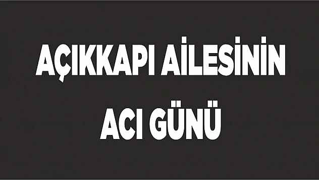 AÇIKKAPI AİLESİNİN ACI GÜNÜ