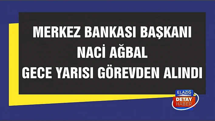 Merkez Bankası Başkanı Naci Ağbal gece yarısı görevden alındı